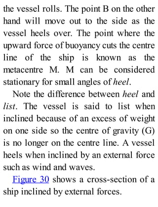 the vessel rolls. The point B on the other
hand will move out to the side as the
vessel heels over. The point where the
upward force of buoyancy cuts the centre
line of the ship is known as the
metacentre M. M can be considered
stationary for small angles of heel.
Note the difference between heel and
list. The vessel is said to list when
inclined because of an excess of weight
on one side so the centre of gravity (G)
is no longer on the centre line. A vessel
heels when inclined by an external force
such as wind and waves.
Figure 30 shows a cross-section of a
ship inclined by external forces.
 