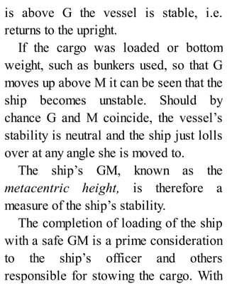 is above G the vessel is stable, i.e.
returns to the upright.
If the cargo was loaded or bottom
weight, such as bunkers used, so that G
moves up above M it can be seen that the
ship becomes unstable. Should by
chance G and M coincide, the vessel’s
stability is neutral and the ship just lolls
over at any angle she is moved to.
The ship’s GM, known as the
metacentric height, is therefore a
measure of the ship’s stability.
The completion of loading of the ship
with a safe GM is a prime consideration
to the ship’s officer and others
responsible for stowing the cargo. With
 