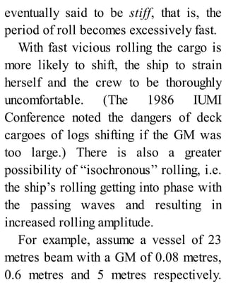 eventually said to be stiff, that is, the
period of roll becomes excessively fast.
With fast vicious rolling the cargo is
more likely to shift, the ship to strain
herself and the crew to be thoroughly
uncomfortable. (The 1986 IUMI
Conference noted the dangers of deck
cargoes of logs shifting if the GM was
too large.) There is also a greater
possibility of “isochronous’’ rolling, i.e.
the ship’s rolling getting into phase with
the passing waves and resulting in
increased rolling amplitude.
For example, assume a vessel of 23
metres beam with a GM of 0.08 metres,
0.6 metres and 5 metres respectively.
 