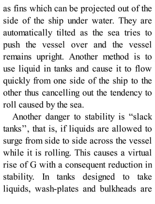 as fins which can be projected out of the
side of the ship under water. They are
automatically tilted as the sea tries to
push the vessel over and the vessel
remains upright. Another method is to
use liquid in tanks and cause it to flow
quickly from one side of the ship to the
other thus cancelling out the tendency to
roll caused by the sea.
Another danger to stability is “slack
tanks’’, that is, if liquids are allowed to
surge from side to side across the vessel
while it is rolling. This causes a virtual
rise of G with a consequent reduction in
stability. In tanks designed to take
liquids, wash-plates and bulkheads are
 