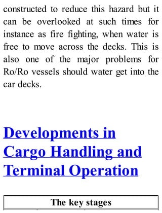 constructed to reduce this hazard but it
can be overlooked at such times for
instance as fire fighting, when water is
free to move across the decks. This is
also one of the major problems for
Ro/Ro vessels should water get into the
car decks.
Developments in
Cargo Handling and
Terminal Operation
The key stages
 