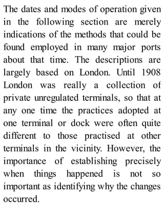 The dates and modes of operation given
in the following section are merely
indications of the methods that could be
found employed in many major ports
about that time. The descriptions are
largely based on London. Until 1908
London was really a collection of
private unregulated terminals, so that at
any one time the practices adopted at
one terminal or dock were often quite
different to those practised at other
terminals in the vicinity. However, the
importance of establishing precisely
when things happened is not so
important as identifying why the changes
occurred.
 