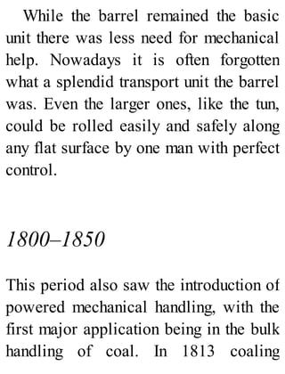 While the barrel remained the basic
unit there was less need for mechanical
help. Nowadays it is often forgotten
what a splendid transport unit the barrel
was. Even the larger ones, like the tun,
could be rolled easily and safely along
any flat surface by one man with perfect
control.
1800–1850
This period also saw the introduction of
powered mechanical handling, with the
first major application being in the bulk
handling of coal. In 1813 coaling
 
