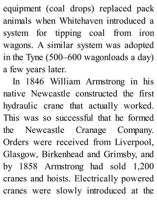 equipment (coal drops) replaced pack
animals when Whitehaven introduced a
system for tipping coal from iron
wagons. A similar system was adopted
in the Tyne (500–600 wagonloads a day)
a few years later.
In 1846 William Armstrong in his
native Newcastle constructed the first
hydraulic crane that actually worked.
This was so successful that he formed
the Newcastle Cranage Company.
Orders were received from Liverpool,
Glasgow, Birkenhead and Grimsby, and
by 1858 Armstrong had sold 1,200
cranes and hoists. Electrically powered
cranes were slowly introduced at the
 