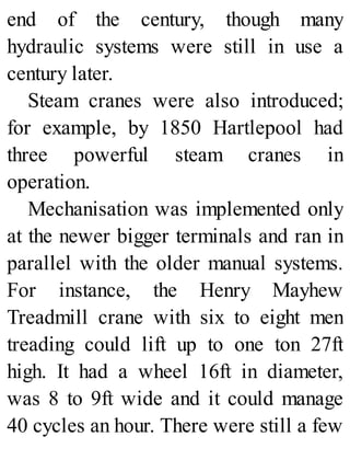 end of the century, though many
hydraulic systems were still in use a
century later.
Steam cranes were also introduced;
for example, by 1850 Hartlepool had
three powerful steam cranes in
operation.
Mechanisation was implemented only
at the newer bigger terminals and ran in
parallel with the older manual systems.
For instance, the Henry Mayhew
Treadmill crane with six to eight men
treading could lift up to one ton 27ft
high. It had a wheel 16ft in diameter,
was 8 to 9ft wide and it could manage
40 cycles an hour. There were still a few
 
