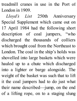 treadmill cranes in use in the Port of
London in 1909.
Lloyd’s List 250th Anniversary
Special Supplement which came out on
17 April 1984 had the following short
description of coal jumpers, “who
discharged the thousands of colliers
which brought coal from the Northeast to
London. The coal in the ship’s holds was
shovelled into large baskets which were
hauled up to a chute which discharged
into a lighter or barge alongside. The
weight of the basket was such that to lift
it the coal jumpers had to do just what
their name described—jump, on the end
of a lifting rope, on to a staging slung
 