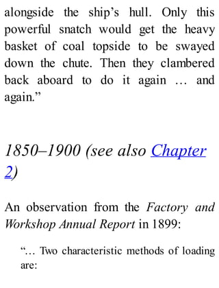 alongside the ship’s hull. Only this
powerful snatch would get the heavy
basket of coal topside to be swayed
down the chute. Then they clambered
back aboard to do it again … and
again.”
1850–1900 (see also Chapter
2)
An observation from the Factory and
Workshop Annual Report in 1899:
“… Two characteristic methods of loading
are:
 