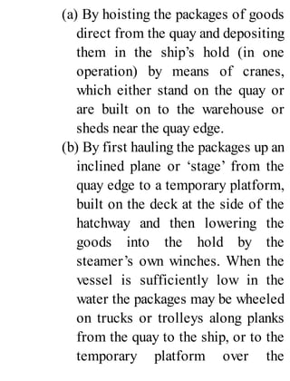 (a) By hoisting the packages of goods
direct from the quay and depositing
them in the ship’s hold (in one
operation) by means of cranes,
which either stand on the quay or
are built on to the warehouse or
sheds near the quay edge.
(b) By first hauling the packages up an
inclined plane or ‘stage’ from the
quay edge to a temporary platform,
built on the deck at the side of the
hatchway and then lowering the
goods into the hold by the
steamer’s own winches. When the
vessel is sufficiently low in the
water the packages may be wheeled
on trucks or trolleys along planks
from the quay to the ship, or to the
temporary platform over the
 