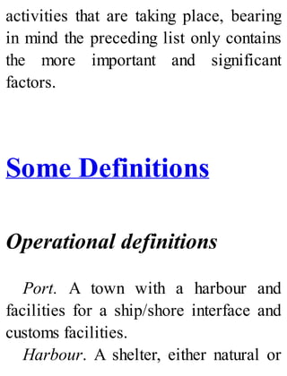activities that are taking place, bearing
in mind the preceding list only contains
the more important and significant
factors.
Some Definitions
Operational definitions
Port. A town with a harbour and
facilities for a ship/shore interface and
customs facilities.
Harbour. A shelter, either natural or
 