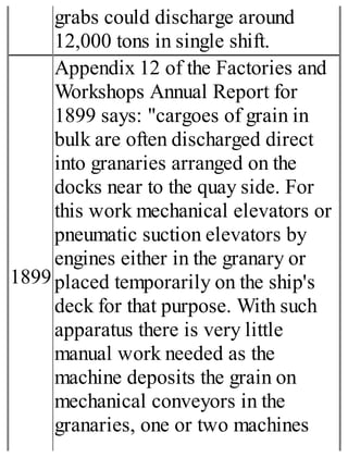 grabs could discharge around
12,000 tons in single shift.
1899
Appendix 12 of the Factories and
Workshops Annual Report for
1899 says: "cargoes of grain in
bulk are often discharged direct
into granaries arranged on the
docks near to the quay side. For
this work mechanical elevators or
pneumatic suction elevators by
engines either in the granary or
placed temporarily on the ship's
deck for that purpose. With such
apparatus there is very little
manual work needed as the
machine deposits the grain on
mechanical conveyors in the
granaries, one or two machines
 