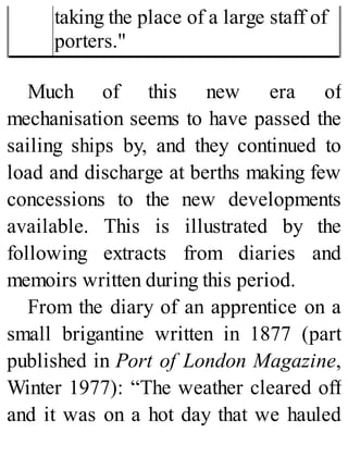 taking the place of a large staff of
porters."
Much of this new era of
mechanisation seems to have passed the
sailing ships by, and they continued to
load and discharge at berths making few
concessions to the new developments
available. This is illustrated by the
following extracts from diaries and
memoirs written during this period.
From the diary of an apprentice on a
small brigantine written in 1877 (part
published in Port of London Magazine,
Winter 1977): “The weather cleared off
and it was on a hot day that we hauled
 
