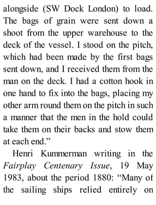 alongside (SW Dock London) to load.
The bags of grain were sent down a
shoot from the upper warehouse to the
deck of the vessel. I stood on the pitch,
which had been made by the first bags
sent down, and I received them from the
man on the deck. I had a cotton hook in
one hand to fix into the bags, placing my
other arm round them on the pitch in such
a manner that the men in the hold could
take them on their backs and stow them
at each end.”
Henri Kummerman writing in the
Fairplay Centenary Issue, 19 May
1983, about the period 1880: “Many of
the sailing ships relied entirely on
 