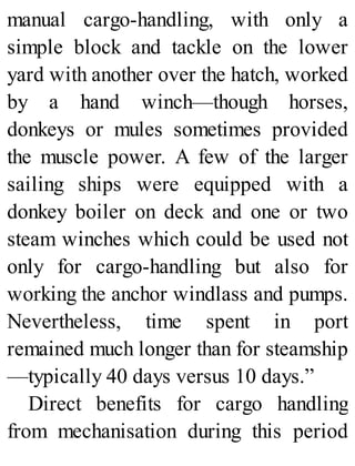 manual cargo-handling, with only a
simple block and tackle on the lower
yard with another over the hatch, worked
by a hand winch—though horses,
donkeys or mules sometimes provided
the muscle power. A few of the larger
sailing ships were equipped with a
donkey boiler on deck and one or two
steam winches which could be used not
only for cargo-handling but also for
working the anchor windlass and pumps.
Nevertheless, time spent in port
remained much longer than for steamship
—typically 40 days versus 10 days.”
Direct benefits for cargo handling
from mechanisation during this period
 