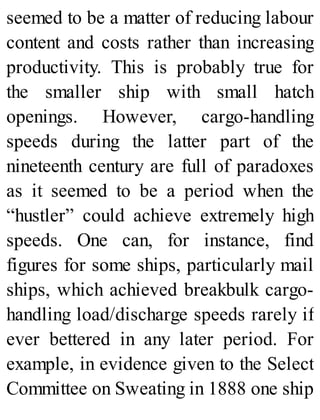 seemed to be a matter of reducing labour
content and costs rather than increasing
productivity. This is probably true for
the smaller ship with small hatch
openings. However, cargo-handling
speeds during the latter part of the
nineteenth century are full of paradoxes
as it seemed to be a period when the
“hustler” could achieve extremely high
speeds. One can, for instance, find
figures for some ships, particularly mail
ships, which achieved breakbulk cargo-
handling load/discharge speeds rarely if
ever bettered in any later period. For
example, in evidence given to the Select
Committee on Sweating in 1888 one ship
 