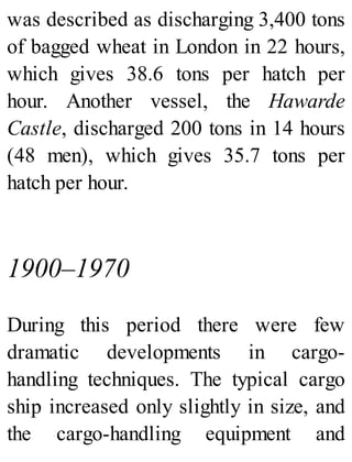 was described as discharging 3,400 tons
of bagged wheat in London in 22 hours,
which gives 38.6 tons per hatch per
hour. Another vessel, the Hawarde
Castle, discharged 200 tons in 14 hours
(48 men), which gives 35.7 tons per
hatch per hour.
1900–1970
During this period there were few
dramatic developments in cargo-
handling techniques. The typical cargo
ship increased only slightly in size, and
the cargo-handling equipment and
 