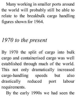 Many working in smaller ports around
the world will probably still be able to
relate to the breakbulk cargo handling
figures shown for 1964.
1970 to the present
By 1970 the split of cargo into bulk
cargo and containerised cargo was well
established through much of the world.
This not only dramatically increased
cargo-handling speeds but also
drastically reduced port labour
requirements.
By the early 1990s we had seen the
 