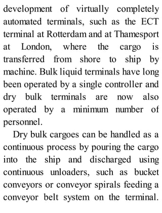 development of virtually completely
automated terminals, such as the ECT
terminal at Rotterdam and at Thamesport
at London, where the cargo is
transferred from shore to ship by
machine. Bulk liquid terminals have long
been operated by a single controller and
dry bulk terminals are now also
operated by a minimum number of
personnel.
Dry bulk cargoes can be handled as a
continuous process by pouring the cargo
into the ship and discharged using
continuous unloaders, such as bucket
conveyors or conveyor spirals feeding a
conveyor belt system on the terminal.
 