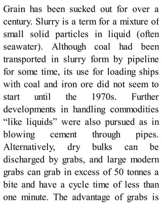 Grain has been sucked out for over a
century. Slurry is a term for a mixture of
small solid particles in liquid (often
seawater). Although coal had been
transported in slurry form by pipeline
for some time, its use for loading ships
with coal and iron ore did not seem to
start until the 1970s. Further
developments in handling commodities
“like liquids” were also pursued as in
blowing cement through pipes.
Alternatively, dry bulks can be
discharged by grabs, and large modern
grabs can grab in excess of 50 tonnes a
bite and have a cycle time of less than
one minute. The advantage of grabs is
 