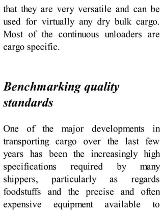 that they are very versatile and can be
used for virtually any dry bulk cargo.
Most of the continuous unloaders are
cargo specific.
Benchmarking quality
standards
One of the major developments in
transporting cargo over the last few
years has been the increasingly high
specifications required by many
shippers, particularly as regards
foodstuffs and the precise and often
expensive equipment available to
 