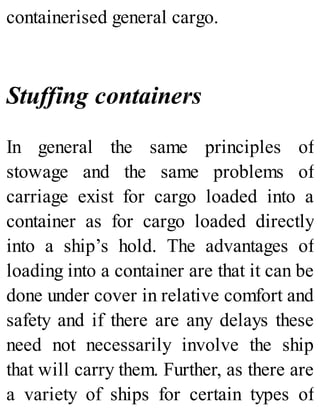 containerised general cargo.
Stuffing containers
In general the same principles of
stowage and the same problems of
carriage exist for cargo loaded into a
container as for cargo loaded directly
into a ship’s hold. The advantages of
loading into a container are that it can be
done under cover in relative comfort and
safety and if there are any delays these
need not necessarily involve the ship
that will carry them. Further, as there are
a variety of ships for certain types of
 