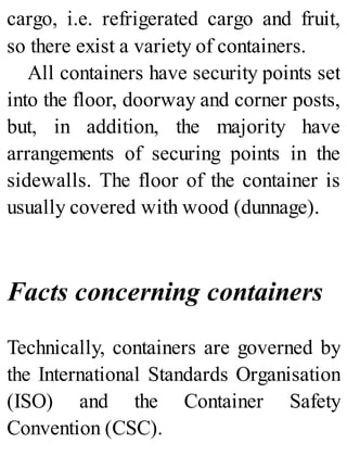 cargo, i.e. refrigerated cargo and fruit,
so there exist a variety of containers.
All containers have security points set
into the floor, doorway and corner posts,
but, in addition, the majority have
arrangements of securing points in the
sidewalls. The floor of the container is
usually covered with wood (dunnage).
Facts concerning containers
Technically, containers are governed by
the International Standards Organisation
(ISO) and the Container Safety
Convention (CSC).
 