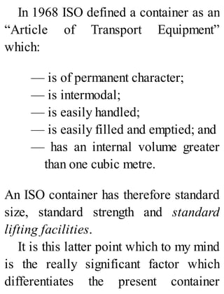 In 1968 ISO defined a container as an
“Article of Transport Equipment”
which:
— is of permanent character;
— is intermodal;
— is easily handled;
— is easily filled and emptied; and
— has an internal volume greater
than one cubic metre.
An ISO container has therefore standard
size, standard strength and standard
lifting facilities.
It is this latter point which to my mind
is the really significant factor which
differentiates the present container
 