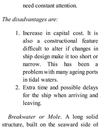 need constant attention.
The disadvantages are:
1. Increase in capital cost. It is
also a constructional feature
difficult to alter if changes in
ship design make it too short or
narrow. This has been a
problem with many ageing ports
in tidal waters.
2. Extra time and possible delays
for the ship when arriving and
leaving.
Breakwater or Mole. A long solid
structure, built on the seaward side of
 