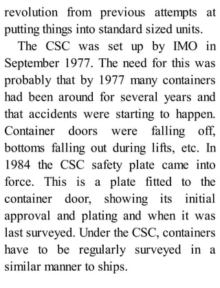revolution from previous attempts at
putting things into standard sized units.
The CSC was set up by IMO in
September 1977. The need for this was
probably that by 1977 many containers
had been around for several years and
that accidents were starting to happen.
Container doors were falling off,
bottoms falling out during lifts, etc. In
1984 the CSC safety plate came into
force. This is a plate fitted to the
container door, showing its initial
approval and plating and when it was
last surveyed. Under the CSC, containers
have to be regularly surveyed in a
similar manner to ships.
 