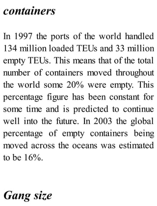 containers
In 1997 the ports of the world handled
134 million loaded TEUs and 33 million
empty TEUs. This means that of the total
number of containers moved throughout
the world some 20% were empty. This
percentage figure has been constant for
some time and is predicted to continue
well into the future. In 2003 the global
percentage of empty containers being
moved across the oceans was estimated
to be 16%.
Gang size
 