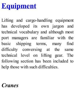 Equipment
Lifting and cargo-handling equipment
has developed its own jargon and
technical vocabulary and although most
port managers are familiar with the
basic shipping terms, many find
difficulty conversing at the same
technical level on lifting gear. The
following section has been included to
help those with such difficulties.
Cranes
 