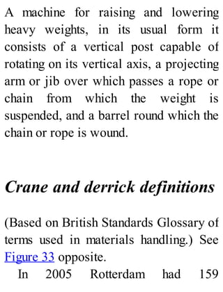 A machine for raising and lowering
heavy weights, in its usual form it
consists of a vertical post capable of
rotating on its vertical axis, a projecting
arm or jib over which passes a rope or
chain from which the weight is
suspended, and a barrel round which the
chain or rope is wound.
Crane and derrick definitions
(Based on British Standards Glossary of
terms used in materials handling.) See
Figure 33 opposite.
In 2005 Rotterdam had 159
 