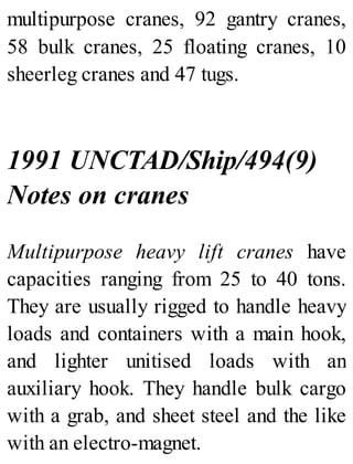 multipurpose cranes, 92 gantry cranes,
58 bulk cranes, 25 floating cranes, 10
sheerleg cranes and 47 tugs.
1991 UNCTAD/Ship/494(9)
Notes on cranes
Multipurpose heavy lift cranes have
capacities ranging from 25 to 40 tons.
They are usually rigged to handle heavy
loads and containers with a main hook,
and lighter unitised loads with an
auxiliary hook. They handle bulk cargo
with a grab, and sheet steel and the like
with an electro-magnet.
 