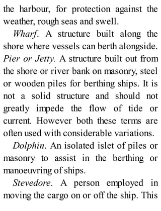 the harbour, for protection against the
weather, rough seas and swell.
Wharf. A structure built along the
shore where vessels can berth alongside.
Pier or Jetty. A structure built out from
the shore or river bank on masonry, steel
or wooden piles for berthing ships. It is
not a solid structure and should not
greatly impede the flow of tide or
current. However both these terms are
often used with considerable variations.
Dolphin. An isolated islet of piles or
masonry to assist in the berthing or
manoeuvring of ships.
Stevedore. A person employed in
moving the cargo on or off the ship. This
 