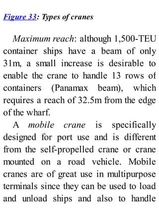 Figure 33: Types of cranes
Maximum reach: although 1,500-TEU
container ships have a beam of only
31m, a small increase is desirable to
enable the crane to handle 13 rows of
containers (Panamax beam), which
requires a reach of 32.5m from the edge
of the wharf.
A mobile crane is specifically
designed for port use and is different
from the self-propelled crane or crane
mounted on a road vehicle. Mobile
cranes are of great use in multipurpose
terminals since they can be used to load
and unload ships and also to handle
 