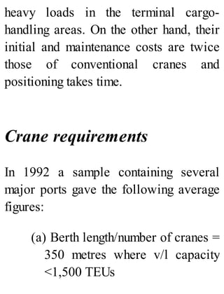 heavy loads in the terminal cargo-
handling areas. On the other hand, their
initial and maintenance costs are twice
those of conventional cranes and
positioning takes time.
Crane requirements
In 1992 a sample containing several
major ports gave the following average
figures:
(a) Berth length/number of cranes =
350 metres where v/l capacity
<1,500 TEUs
 