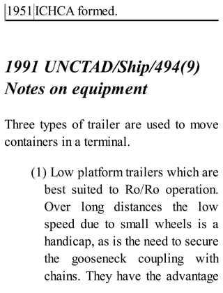 1951 ICHCA formed.
1991 UNCTAD/Ship/494(9)
Notes on equipment
Three types of trailer are used to move
containers in a terminal.
(1) Low platform trailers which are
best suited to Ro/Ro operation.
Over long distances the low
speed due to small wheels is a
handicap, as is the need to secure
the gooseneck coupling with
chains. They have the advantage
 