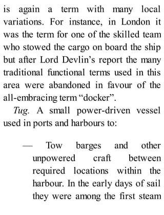 is again a term with many local
variations. For instance, in London it
was the term for one of the skilled team
who stowed the cargo on board the ship
but after Lord Devlin’s report the many
traditional functional terms used in this
area were abandoned in favour of the
all-embracing term “docker”.
Tug. A small power-driven vessel
used in ports and harbours to:
— Tow barges and other
unpowered craft between
required locations within the
harbour. In the early days of sail
they were among the first steam
 