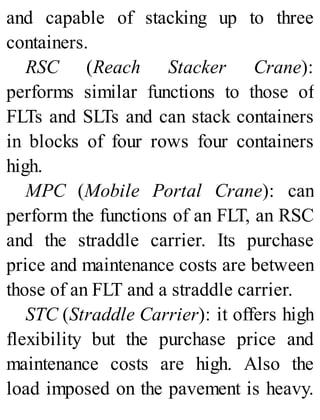 and capable of stacking up to three
containers.
RSC (Reach Stacker Crane):
performs similar functions to those of
FLTs and SLTs and can stack containers
in blocks of four rows four containers
high.
MPC (Mobile Portal Crane): can
perform the functions of an FLT, an RSC
and the straddle carrier. Its purchase
price and maintenance costs are between
those of an FLT and a straddle carrier.
STC (Straddle Carrier): it offers high
flexibility but the purchase price and
maintenance costs are high. Also the
load imposed on the pavement is heavy.
 