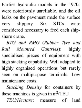 Earlier hydraulic models in the 1970s
were notoriously unreliable, and the oil
leaks on the pavement made the surface
very slippery. Six STCs were
considered necessary to feed each ship-
shore crane.
RTG and RMG (Rubber Tyre and
Rail Mounted Gantries): highly
specialised pieces of equipment with
high stacking capability. Well adapted to
highly organised operations but rarely
seen on multipurpose terminals. Low
maintenance costs.
Stacking Density for containers by
these machines is given in m2/TEU.
TEU/Hectare: measure of land
 