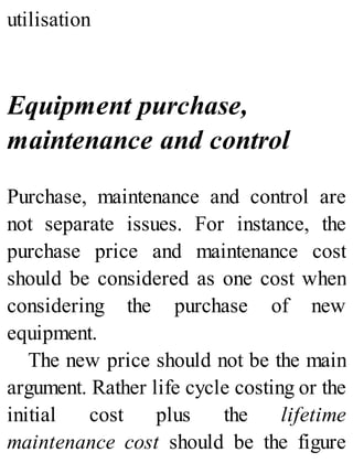 utilisation
Equipment purchase,
maintenance and control
Purchase, maintenance and control are
not separate issues. For instance, the
purchase price and maintenance cost
should be considered as one cost when
considering the purchase of new
equipment.
The new price should not be the main
argument. Rather life cycle costing or the
initial cost plus the lifetime
maintenance cost should be the figure
 