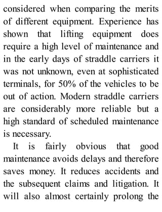 considered when comparing the merits
of different equipment. Experience has
shown that lifting equipment does
require a high level of maintenance and
in the early days of straddle carriers it
was not unknown, even at sophisticated
terminals, for 50% of the vehicles to be
out of action. Modern straddle carriers
are considerably more reliable but a
high standard of scheduled maintenance
is necessary.
It is fairly obvious that good
maintenance avoids delays and therefore
saves money. It reduces accidents and
the subsequent claims and litigation. It
will also almost certainly prolong the
 