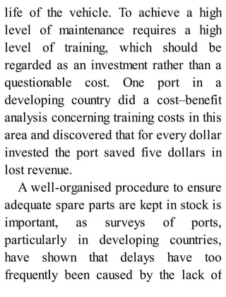 life of the vehicle. To achieve a high
level of maintenance requires a high
level of training, which should be
regarded as an investment rather than a
questionable cost. One port in a
developing country did a cost–benefit
analysis concerning training costs in this
area and discovered that for every dollar
invested the port saved five dollars in
lost revenue.
A well-organised procedure to ensure
adequate spare parts are kept in stock is
important, as surveys of ports,
particularly in developing countries,
have shown that delays have too
frequently been caused by the lack of
 