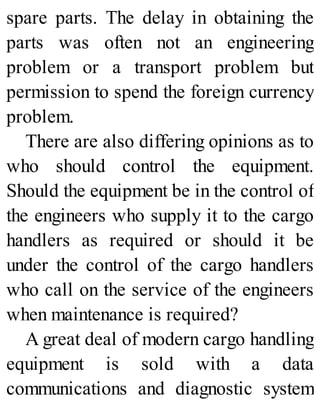 spare parts. The delay in obtaining the
parts was often not an engineering
problem or a transport problem but
permission to spend the foreign currency
problem.
There are also differing opinions as to
who should control the equipment.
Should the equipment be in the control of
the engineers who supply it to the cargo
handlers as required or should it be
under the control of the cargo handlers
who call on the service of the engineers
when maintenance is required?
A great deal of modern cargo handling
equipment is sold with a data
communications and diagnostic system
 