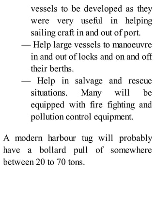 vessels to be developed as they
were very useful in helping
sailing craft in and out of port.
— Help large vessels to manoeuvre
in and out of locks and on and off
their berths.
— Help in salvage and rescue
situations. Many will be
equipped with fire fighting and
pollution control equipment.
A modern harbour tug will probably
have a bollard pull of somewhere
between 20 to 70 tons.
 