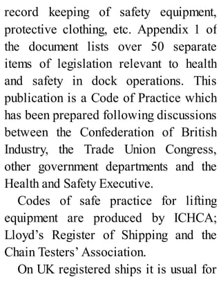 record keeping of safety equipment,
protective clothing, etc. Appendix 1 of
the document lists over 50 separate
items of legislation relevant to health
and safety in dock operations. This
publication is a Code of Practice which
has been prepared following discussions
between the Confederation of British
Industry, the Trade Union Congress,
other government departments and the
Health and Safety Executive.
Codes of safe practice for lifting
equipment are produced by ICHCA;
Lloyd’s Register of Shipping and the
Chain Testers’ Association.
On UK registered ships it is usual for
 