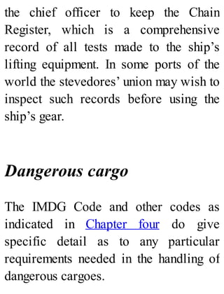 the chief officer to keep the Chain
Register, which is a comprehensive
record of all tests made to the ship’s
lifting equipment. In some ports of the
world the stevedores’ union may wish to
inspect such records before using the
ship’s gear.
Dangerous cargo
The IMDG Code and other codes as
indicated in Chapter four do give
specific detail as to any particular
requirements needed in the handling of
dangerous cargoes.
 