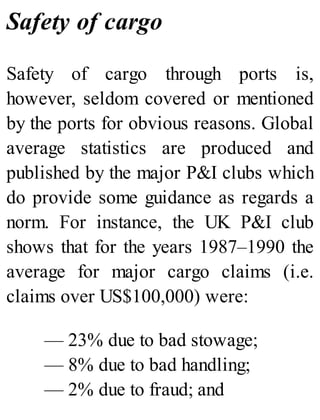 Safety of cargo
Safety of cargo through ports is,
however, seldom covered or mentioned
by the ports for obvious reasons. Global
average statistics are produced and
published by the major P&I clubs which
do provide some guidance as regards a
norm. For instance, the UK P&I club
shows that for the years 1987–1990 the
average for major cargo claims (i.e.
claims over US$100,000) were:
— 23% due to bad stowage;
— 8% due to bad handling;
— 2% due to fraud; and
 