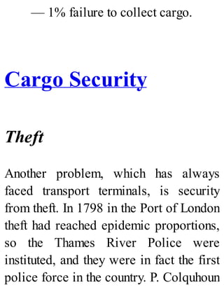 — 1% failure to collect cargo.
Cargo Security
Theft
Another problem, which has always
faced transport terminals, is security
from theft. In 1798 in the Port of London
theft had reached epidemic proportions,
so the Thames River Police were
instituted, and they were in fact the first
police force in the country. P. Colquhoun
 