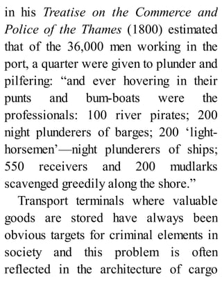 in his Treatise on the Commerce and
Police of the Thames (1800) estimated
that of the 36,000 men working in the
port, a quarter were given to plunder and
pilfering: “and ever hovering in their
punts and bum-boats were the
professionals: 100 river pirates; 200
night plunderers of barges; 200 ‘light-
horsemen’—night plunderers of ships;
550 receivers and 200 mudlarks
scavenged greedily along the shore.”
Transport terminals where valuable
goods are stored have always been
obvious targets for criminal elements in
society and this problem is often
reflected in the architecture of cargo
 