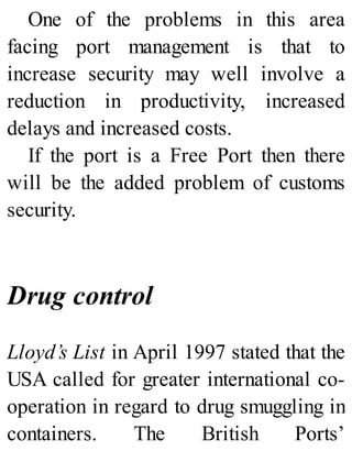 One of the problems in this area
facing port management is that to
increase security may well involve a
reduction in productivity, increased
delays and increased costs.
If the port is a Free Port then there
will be the added problem of customs
security.
Drug control
Lloyd’s List in April 1997 stated that the
USA called for greater international co-
operation in regard to drug smuggling in
containers. The British Ports’
 